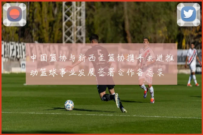 中国篮协与新西兰篮协携手共进推动篮球事业发展签署合作备忘录