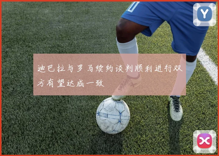 迪巴拉与罗马续约谈判顺利进行双方有望达成一致