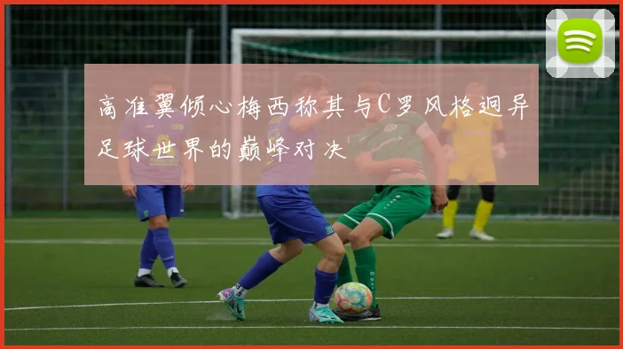 高准翼倾心梅西称其与C罗风格迥异足球世界的巅峰对决
