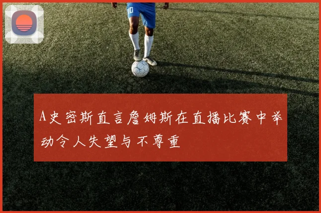 A史密斯直言詹姆斯在直播比赛中举动令人失望与不尊重