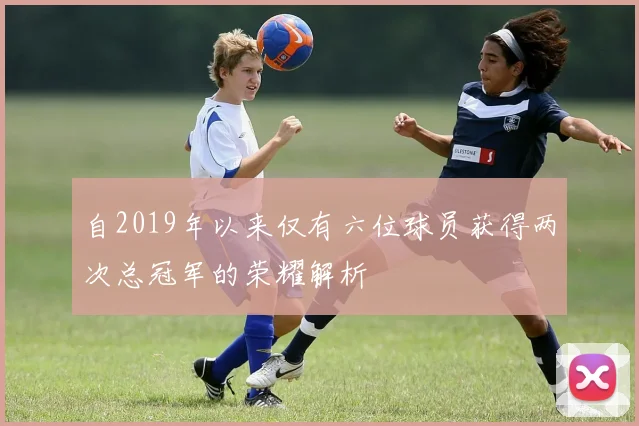 自2019年以来仅有六位球员获得两次总冠军的荣耀解析