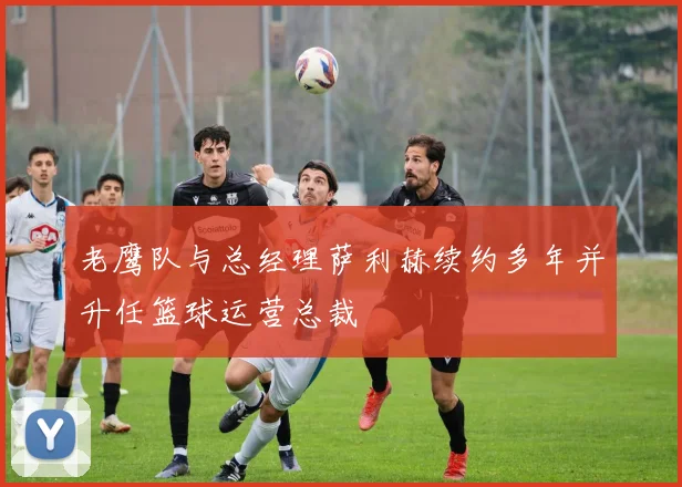 老鹰队与总经理萨利赫续约多年并升任篮球运营总裁