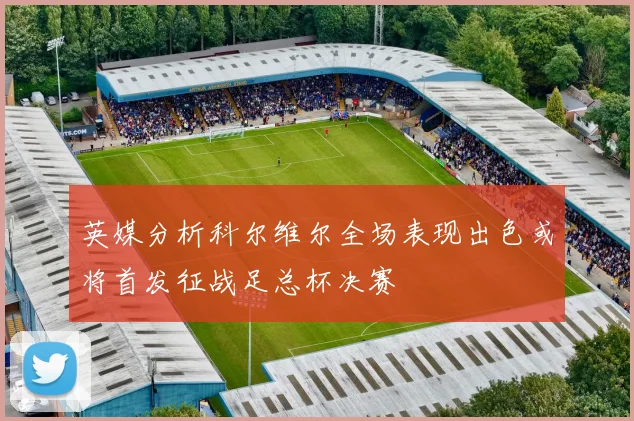 英媒分析科尔维尔全场表现出色或将首发征战足总杯决赛