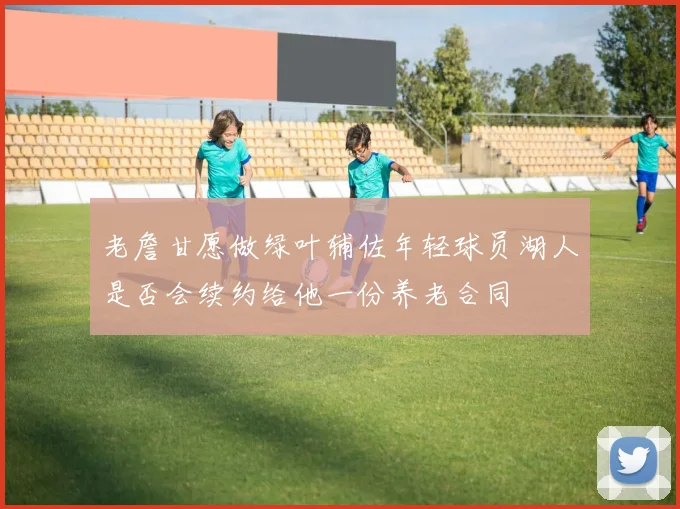 老詹甘愿做绿叶辅佐年轻球员湖人是否会续约给他一份养老合同