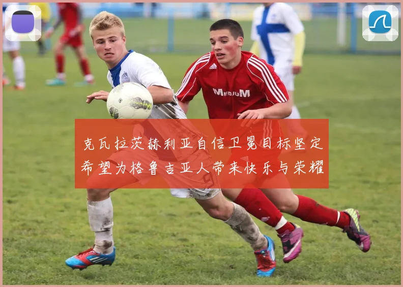 克瓦拉茨赫利亚自信卫冕目标坚定希望为格鲁吉亚人带来快乐与荣耀