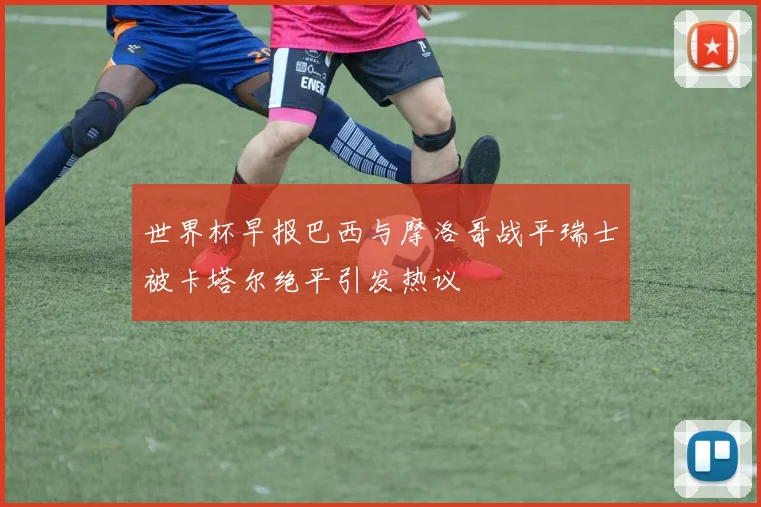 世界杯早报巴西与摩洛哥战平瑞士被卡塔尔绝平引发热议