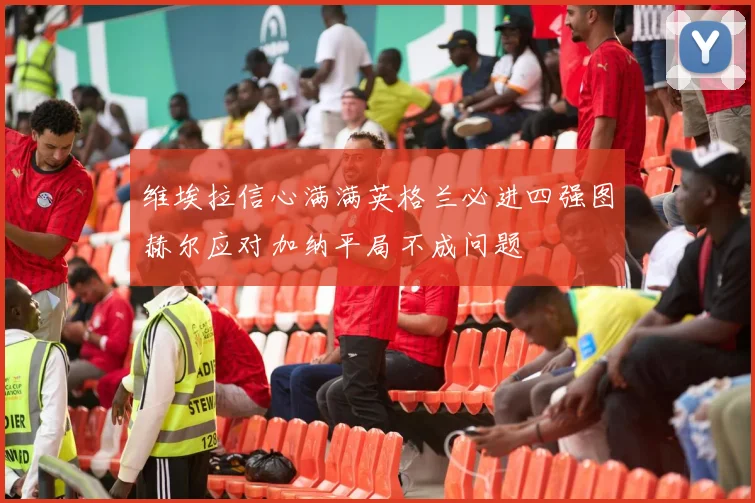 维埃拉信心满满英格兰必进四强图赫尔应对加纳平局不成问题